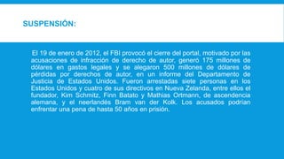 SUSPENSIÓN:
El 19 de enero de 2012, el FBI provocó el cierre del portal, motivado por las
acusaciones de infracción de derecho de autor, generó 175 millones de
dólares en gastos legales y se alegaron 500 millones de dólares de
pérdidas por derechos de autor, en un informe del Departamento de
Justicia de Estados Unidos. Fueron arrestadas siete personas en los
Estados Unidos y cuatro de sus directivos en Nueva Zelanda, entre ellos el
fundador, Kim Schmitz, Finn Batato y Mathias Ortmann, de ascendencia
alemana, y el neerlandés Bram van der Kolk. Los acusados podrían
enfrentar una pena de hasta 50 años en prisión.
 