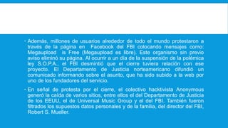  Además, millones de usuarios alrededor de todo el mundo protestaron a
través de la página en Facebook del FBI colocando mensajes como:
Megaupload is Free (Megaupload es libre). Este organismo sin previo
aviso eliminó su página. Al ocurrir a un día de la suspensión de la polémica
ley S.O.P.A., el FBI desmintió que el cierre tuviera relación con ese
proyecto. El Departamento de Justicia norteamericano difundió un
comunicado informando sobre el asunto, que ha sido subido a la web por
uno de los fundadores del servicio.
 En señal de protesta por el cierre, el colectivo hacktivista Anonymous
generó la caída de varios sitios, entre ellos el del Departamento de Justicia
de los EEUU, el de Universal Music Group y el del FBI. También fueron
filtrados los supuestos datos personales y de la familia, del director del FBI,
Robert S. Mueller.
 