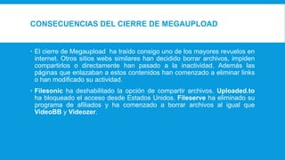 CONSECUENCIAS DEL CIERRE DE MEGAUPLOAD
 El cierre de Megaupload ha traído consigo uno de los mayores revuelos en
internet. Otros sitios webs similares han decidido borrar archivos, impiden
compartirlos o directamente han pasado a la inactividad. Además las
páginas que enlazaban a estos contenidos han comenzado a eliminar links
o han modificado su actividad.
 Filesonic ha deshabilitado la opción de compartir archivos. Uploaded.to
ha bloqueado el acceso desde Estados Unidos. Fileserve ha eliminado su
programa de afiliados y ha comenzado a borrar archivos al igual que
VideoBB y Videozer.
 