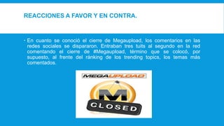 REACCIONES A FAVOR Y EN CONTRA.
 En cuanto se conoció el cierre de Megaupload, los comentarios en las
redes sociales se dispararon. Entraban tres tuits al segundo en la red
comentando el cierre de #Megaupload, término que se colocó, por
supuesto, al frente del ránking de los trending topics, los temas más
comentados.
 