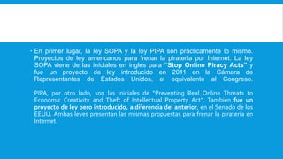  En primer lugar, la ley SOPA y la ley PIPA son prácticamente lo mismo.
Proyectos de ley americanos para frenar la piratería por Internet. La ley
SOPA viene de las iníciales en inglés para “Stop Online Piracy Acts” y
fue un proyecto de ley introducido en 2011 en la Cámara de
Representantes de Estados Unidos, el equivalente al Congreso.
PIPA, por otro lado, son las iniciales de “Preventing Real Online Threats to
Economic Creativity and Theft of Intellectual Property Act”. También fue un
proyecto de ley pero introducido, a diferencia del anterior, en el Senado de los
EEUU. Ambas leyes presentan las mismas propuestas para frenar la piratería en
Internet.
 