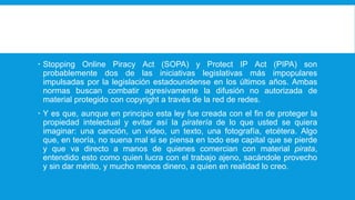  Stopping Online Piracy Act (SOPA) y Protect IP Act (PIPA) son
probablemente dos de las iniciativas legislativas más impopulares
impulsadas por la legislación estadounidense en los últimos años. Ambas
normas buscan combatir agresivamente la difusión no autorizada de
material protegido con copyright a través de la red de redes.
 Y es que, aunque en principio esta ley fue creada con el fin de proteger la
propiedad intelectual y evitar así la piratería de lo que usted se quiera
imaginar: una canción, un video, un texto, una fotografía, etcétera. Algo
que, en teoría, no suena mal si se piensa en todo ese capital que se pierde
y que va directo a manos de quienes comercian con material pirata,
entendido esto como quien lucra con el trabajo ajeno, sacándole provecho
y sin dar mérito, y mucho menos dinero, a quien en realidad lo creo.
 