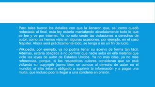  Pero tales fueron los detalles con que la llenaron que, así como quedó
redactada al final, esta ley estaría maniatando absolutamente todo lo que
se lee y ve por internet. Ya no sólo serán las violaciones a derechos de
autor, como las hemos visto en algunas ocasiones, por ejemplo, en el caso
Napster. Ahora será prácticamente todo, se tenga o no un fin de lucro.
 Wikipedia, por ejemplo, ya no podría llenar su acervo de forma tan fácil.
Además, estaría obligada a no permitir que nadie suba en ella material que
viole las leyes de autor de Estados Unidos. Ya no más citas, ya no más
referencias, porque, si los respectivos autores consideran que se está
violando su copyrigth (como bien se conoce al derecho de autor en el
mundo), el sitio estaría obligado a suprimir la información y a pagar una
multa, que incluso podría llegar a una condena en prisión.
 
