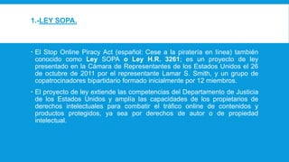 1.-LEY SOPA.
 El Stop Online Piracy Act (español: Cese a la piratería en línea) también
conocido como Ley SOPA o Ley H.R. 3261; es un proyecto de ley
presentado en la Cámara de Representantes de los Estados Unidos el 26
de octubre de 2011 por el representante Lamar S. Smith, y un grupo de
copatrocinadores bipartidario formado inicialmente por 12 miembros.
 El proyecto de ley extiende las competencias del Departamento de Justicia
de los Estados Unidos y amplía las capacidades de los propietarios de
derechos intelectuales para combatir el tráfico online de contenidos y
productos protegidos, ya sea por derechos de autor o de propiedad
intelectual.
 