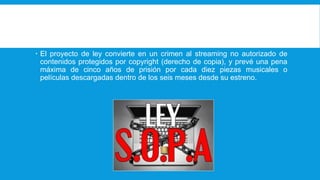  El proyecto de ley convierte en un crimen al streaming no autorizado de
contenidos protegidos por copyright (derecho de copia), y prevé una pena
máxima de cinco años de prisión por cada diez piezas musicales o
películas descargadas dentro de los seis meses desde su estreno.
 