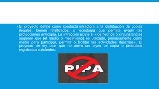 El proyecto define como conducta infractora a la distribución de copias ilegales, bienes falsificados, o tecnología que permita evadir las protecciones anticopia. La infracción existe si «los hechos o
 El proyecto define como conducta infractora a la distribución de copias
ilegales, bienes falsificados, o tecnología que permita evadir las
protecciones anticopia. La infracción existe si «los hechos o circunstancias
sugieren que [el medio o mecanismo] es utilizado, primariamente como
medio para participar, permitir o facilitar las actividades descritas». El
proyecto de ley dice que no altera las leyes de copia o productos
registrados existentes.
 