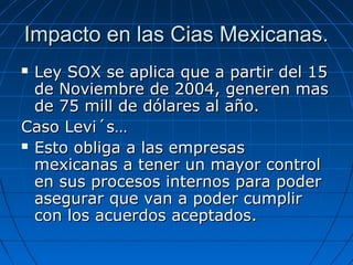 Impacto en las Cias Mexicanas.
Ley SOX se aplica que a partir del 15
de Noviembre de 2004, generen mas
de 75 mill de dólares al año.
Caso Levi´s…
 Esto obliga a las empresas
mexicanas a tener un mayor control
en sus procesos internos para poder
asegurar que van a poder cumplir
con los acuerdos aceptados.


 