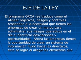EJE DE LA LEY
El programa ORCA (se traduce como el
Alinear objetivos, riesgos y controles
responden a la necesidad que tienen las
empresas de crear un marco para
administrar sus riesgos operativos en el
día e identificar desviaciones y
oportunidades. Ahora las empresas tienen
la oportunidad de crear un sistema de
información fluido hacia los directivos,
esto se logra al allegarles elementos que

 
