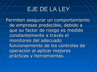 EJE DE LA LEY
Permiten asegurar un comportamiento
de empresas predecible, debido a
que su factor de riesgo es medido
constantemente a través el
monitoreo del adecuado
funcionamiento de los controles de
operación al aplicar mejores
prácticas y herramientas.

 