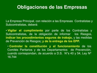 Obligaciones de las Empresas
La Empresa Principal, con relación a las Empresas Contratistas y
Subcontratistas, deberá:
• Vigilar el cumplimiento por parte de los Contratistas y
Subcontratistas, de la obligación de informar los Riesgos,
indicar los procedimientos seguros de trabajo, y las medidas
de Prevención de Riesgos; y de la entrega de los EPP.
• Controlar la constitución y el funcionamiento de los
Comités Paritarios y de los Departamentos de Prevención,
cuando correspondan, de acuerdo a D.S. N°s 40 y 54, Ley Nº
16.744
 