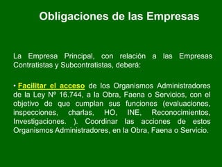 Obligaciones de las Empresas
La Empresa Principal, con relación a las Empresas
Contratistas y Subcontratistas, deberá:
• Facilitar el acceso de los Organismos Administradores
de la Ley Nº 16.744, a la Obra, Faena o Servicios, con el
objetivo de que cumplan sus funciones (evaluaciones,
inspecciones, charlas, HO, INE, Reconocimientos,
Investigaciones. ). Coordinar las acciones de estos
Organismos Administradores, en la Obra, Faena o Servicio.
 