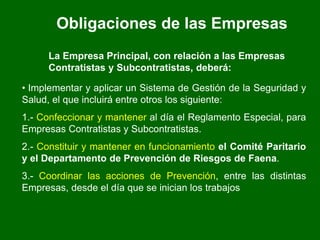Obligaciones de las Empresas
La Empresa Principal, con relación a las Empresas
Contratistas y Subcontratistas, deberá:
• Implementar y aplicar un Sistema de Gestión de la Seguridad y
Salud, el que incluirá entre otros los siguiente:
1.- Confeccionar y mantener al día el Reglamento Especial, para
Empresas Contratistas y Subcontratistas.
2.- Constituir y mantener en funcionamiento el Comité Paritario
y el Departamento de Prevención de Riesgos de Faena.
3.- Coordinar las acciones de Prevención, entre las distintas
Empresas, desde el día que se inician los trabajos
 