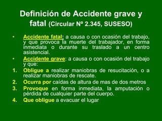 Definición de Accidente grave y
fatal (Circular Nº 2.345, SUSESO)
• Accidente fatal: a causa o con ocasión del trabajo,
y que provoca la muerte del trabajador, en forma
inmediata o durante su traslado a un centro
asistencial.
• Accidente grave: a causa o con ocasión del trabajo
y que:
1. Obligue a realizar maniobras de resucitación, o a
realizar maniobras de rescate.
2. Ocurra por caídas de altura de mas de dos metros
3. Provoque en forma inmediata, la amputación o
pérdida de cualquier parte del cuerpo.
4. Que obligue a evacuar el lugar
 