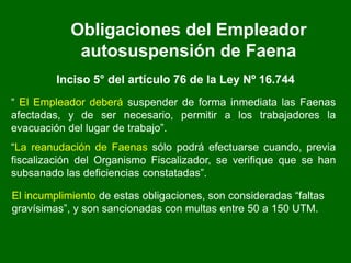 Obligaciones del Empleador
autosuspensión de Faena
Inciso 5° del artículo 76 de la Ley Nº 16.744
“ El Empleador deberá suspender de forma inmediata las Faenas
afectadas, y de ser necesario, permitir a los trabajadores la
evacuación del lugar de trabajo”.
“La reanudación de Faenas sólo podrá efectuarse cuando, previa
fiscalización del Organismo Fiscalizador, se verifique que se han
subsanado las deficiencias constatadas”.
El incumplimiento de estas obligaciones, son consideradas “faltas
gravísimas”, y son sancionadas con multas entre 50 a 150 UTM.
 