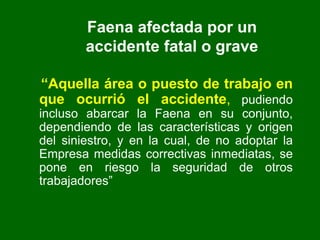 Faena afectada por un
accidente fatal o grave
“Aquella área o puesto de trabajo en
que ocurrió el accidente, pudiendo
incluso abarcar la Faena en su conjunto,
dependiendo de las características y origen
del siniestro, y en la cual, de no adoptar la
Empresa medidas correctivas inmediatas, se
pone en riesgo la seguridad de otros
trabajadores”
 
