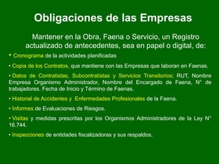 Obligaciones de las Empresas
Mantener en la Obra, Faena o Servicio, un Registro
actualizado de antecedentes, sea en papel o digital, de:
• Cronograma de la actividades planificadas
• Copia de los Contratos, que mantiene con las Empresas que laboran en Faenas.
• Datos de Contratistas, Subcontratistas y Servicios Transitorios; RUT, Nombre
Empresa Organismo Administrador, Nombre del Encargado de Faena, N° de
trabajadores, Fecha de Inicio y Término de Faenas.
• Historial de Accidentes y Enfermedades Profesionales de la Faena.
• Informes de Evaluaciones de Riesgos.
• Visitas y medidas prescritas por los Organismos Administradores de la Ley N°
16.744.
• Inspecciones de entidades fiscalizadoras y sus respaldos.
 