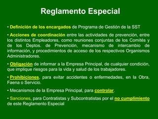 Reglamento Especial
• Definición de los encargados de Programa de Gestión de la SST
• Acciones de coordinación entre las actividades de prevención, entre
los distintos Empleadores, como reuniones conjuntas de los Comités y
de los Deptos. de Prevención, mecanismo de intercambio de
información, y procedimientos de acceso de los respectivos Organismos
Administradores.
• Obligación de informar a la Empresa Principal, de cualquier condición,
que implique riesgos para la vida y salud de los trabajadores.
• Prohibiciones, para evitar accidentes o enfermedades, en la Obra,
Faena o Servicio.
• Mecanismos de la Empresa Principal, para controlar.
• Sanciones, para Contratistas y Subcontratistas por el no cumplimiento
de este Reglamento Especial
 