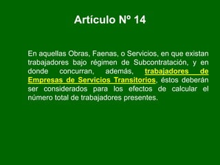 En aquellas Obras, Faenas, o Servicios, en que existan
trabajadores bajo régimen de Subcontratación, y en
donde concurran, además, trabajadores de
Empresas de Servicios Transitorios, éstos deberán
ser considerados para los efectos de calcular el
número total de trabajadores presentes.
Artículo Nº 14
 
