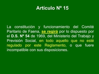 Artículo Nº 15
La constitución y funcionamiento del Comité
Paritario de Faena, se regirá por lo dispuesto por
el D.S. Nº 54 de 1969, del Ministerio del Trabajo y
Previsión Social, en todo aquello que no esté
regulado por este Reglamento, o que fuere
incompatible con sus disposiciones.
 