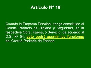 Artículo Nº 18
Cuando la Empresa Principal, tenga constituido el
Comité Paritario de Higiene y Seguridad, en la
respectiva Obra, Faena, o Servicio, de acuerdo al
D.S. Nº 54, este podrá asumir las funciones
del Comité Paritario de Faenas
 