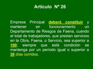 Artículo Nº 26
Empresa Principal deberá constituir y
mantener en funcionamiento un
Departamento de Riesgos de Faena, cuando
el total de trabajadores, que prestan servicios
en la Obra, Faena, o Servicio, sea superior a
100; siempre que está condición se
mantenga por un período igual o superior a
30 días corridos.
 