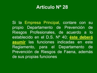 Artículo Nº 28
Si la Empresa Principal, contare con su
propio Departamento de Prevención de
Riesgos Profesionales, de acuerdo a lo
establecido en el D.S. Nº 40; éste deberá
asumir las funciones indicadas en este
Reglamento, para el Departamento de
Prevención de Riesgos de Faena, además
de sus propias funciones
 