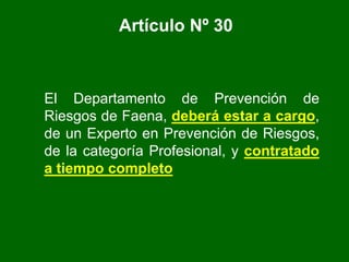 Artículo Nº 30
El Departamento de Prevención de
Riesgos de Faena, deberá estar a cargo,
de un Experto en Prevención de Riesgos,
de la categoría Profesional, y contratado
a tiempo completo
 