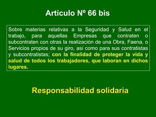 Artículo Nº 66 bis
Sobre materias relativas a la Seguridad y Salud en el
trabajo, para aquellas Empresas que contraten o
subcontraten con otras la realización de una Obra, Faena, o
Servicios propios de su giro, así como para sus contratistas
y subcontratistas; con la finalidad de proteger la vida y
salud de todos los trabajadores, que laboran en dichos
lugares.
Responsabilidad solidaria
 