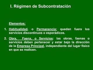 I. Régimen de Subcontratación
Elementos:
1. Habitualidad, o Permanencia: quedan fuera los
servicios discontinuos o esporádicos.
2. Obra, Faena, o Servicios: las obras, faenas o
servicios deben pertenecer y estar bajo la dirección
de la Empresa Principal, independiente del lugar físico
en que se realicen.
 