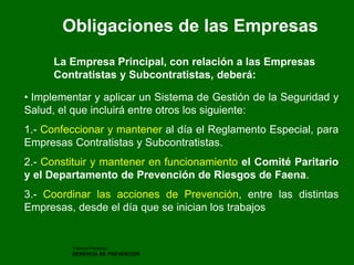 Patricio Pinochet 
GERENCIA DE PREVENCION 
Obligaciones de las Empresas 
La Empresa Principal, con relación a las Empresas Contratistas y Subcontratistas, deberá: 
• Implementar y aplicar un Sistema de Gestión de la Seguridad y Salud, el que incluirá entre otros los siguiente: 1.- Confeccionar y mantener al día el Reglamento Especial, para Empresas Contratistas y Subcontratistas. 2.- Constituir y mantener en funcionamiento el Comité Paritario y el Departamento de Prevención de Riesgos de Faena. 3.- Coordinar las acciones de Prevención, entre las distintas Empresas, desde el día que se inician los trabajos  