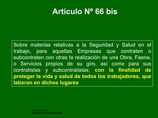 Patricio Pinochet 
GERENCIA DE PREVENCION 
Artículo Nº 66 bis 
Sobre materias relativas a la Seguridad y Salud en el trabajo, para aquellas Empresas que contraten o subcontraten con otras la realización de una Obra, Faena, o Servicios propios de su giro, así como para sus contratistas y subcontratistas; con la finalidad de proteger la vida y salud de todos los trabajadores, que laboran en dichos lugares  