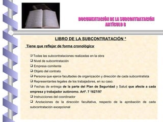 DOCUMENTACIÓN DE LA SUBCONTRATACIÓNDOCUMENTACIÓN DE LA SUBCONTRATACIÓN
ARTÍCULO 8ARTÍCULO 8
LIBRO DE LA SUBCONTRATACIÓN *
Tiene que reflejar de forma cronológica:
 Todas las subcontrataciones realizadas en la obra
 Nivel de subcontratación
 Empresa comitente
 Objeto del contrato
 Persona que ejerce facultades de organización y dirección de cada subcontratista
 Representantes legales de los trabajadores, en su caso.
 Fechas de entrega de la parte del Plan de Seguridad y Salud que afecte a cada
empresa y trabajador autónomo. Artº. 7 1627/97
 Instrucciones del coordinador
 Anotaciones de la dirección facultativa, respecto de la aprobación de cada
subcontratación excepcional
 
