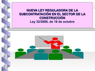 NUEVA LEY REGULADORA DE LANUEVA LEY REGULADORA DE LA
SUBCONTRATACIÓN EN EL SECTOR DE LASUBCONTRATACIÓN EN EL SECTOR DE LA
CONSTRUCCIÓNCONSTRUCCIÓN
Ley 32/2006, de 18 de octubre
 