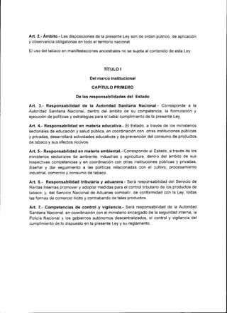 Art. 2.- Ambito.- Las disposiciones de la presente Ley son de orden público, de aplicación
y observancia obligatorias en todo el territorio nacional.

El uso del tabaco en manifestaciones ancestrales no se suieta al contenido de esta Lev.



                                        TITULO   I


                                Del marco ¡nst¡tuc¡onal

                                 CAPÍTULO PRIMERO

                         De las responsabilidades    del Estado
Art. 3.- Responsab¡l¡dad de la Autor¡dad Sanitaria Nacional.- Corresponde a               la
Autoridad Sanitaria Nacional, dentro del ámbito de su competencia, la formulación y
ejecución de políticas y estrategias para el cabal cumplimiento de la presente Ley.

Art,4.- Responsabilidad en materia educativa.- El Estado, a través de los m¡nisterios
sector¡ales de educación y salud pública, en coordinación con otras instituciones públicas
y privadas, desarrollará actividades educat¡vas y de prevención del consumo de productos
de tabaco y sus efectos nocivos.

Art. 5.- Responsab¡l¡dad en materia ambiental.- Corresponde al Estado, a través de los
ministerios sectoriales de ambiente, industrias y agr¡cultura, dentro del ámbito de sus
respectivas competencias y en coordinación con otras inst¡tuc¡ones públicas y privadas,
diseñar y dar seguimiento a Ias polÍticas relacionadas con el cultivo, procesamiento
industrial, comercio y consumo de tabaco.

Art. 6.- Responsabilidad tributaria y aduanera.- Será responsabilidad del Servic¡o de
Rentas Internas promover y adoptar medidas para el control tributario de los productos de
tabaco, y, del Servicio Nacional de Aduanas combatir, de conformidad con la Ley, todas
las formas de comercio ilíc¡to y contrabando de tales productos.

Art.7.- Competencias de control y vigilancia.- Será responsabilidad de la Autoridad
Sanitaria Nacional, en coordinación con el ministerio encargado de la seguridad interna, la
Policía Nacional y los gobiernos autónomos descentralizados, el control y vigilancia del
cumplimiento de lo dispuesto en la presente Ley y su reglamento.
 