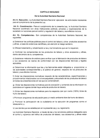 CAPITULO SEGUNDO

                           De la Autoridad San¡tar¡a Nacional

Art. 8.- Ejecución.- La Autoridad San¡taria Nacional ejecutará las actividades necesarias
para el cumpl¡miento de la presente Ley.

 Art.9.- Coordinación.- Para el cumplimiento de la presente Ley, la Autoridad Sanitaria
Nac¡onal coordinará con otras instituciones públ¡cas, privadas y organizaciones de la
sociedad civil acciones para el control y regulación del tabaco y sus efectos nocivos.

Art. 10.- Competencias.- Son competencias de la Autoridad Sanitaria Nacional, las
s¡guientes:

a) Establecer las políticas públicas para el control del tabaco y otros productos accesorios
y af¡nes, a base de evidencias científicas y en atención al r¡esgo sanitario,

b) Ofrecer tratam¡ento y rehab¡litación a las y los fumadores que así lo requieran;

c) Controlar los componentes de los productos de tabaco y otros accesor¡os y afines,
dentro del ámbito de su competencia;

d) Establecer métodos de análrsis para verif¡car que la fabr¡cación de productos de tabaco
y sus accesor¡os se realice de conformidad con las d¡sposiciones técnicas y legales
apl¡cables;

e) Determinar la información que las y los fabricantes están obligados a proporcionar, a
las autoridades correspondientes y al público en general, respecto de los productos de
tabaco y sus efectos nocivos;

f) Dictar las disposiciones normativas respecto de las características, especificac¡ones y
procedimientos relacionados con el empaquetado y etiquetado de los productos de tabaco
en todas las presentaciones en las que se comercialicen;

g) Dictar las disposiciones normativas para la colocación y contenido de la información   no
publ¡c¡taria en lugares donde haya venta de productos de tabaco;

h) Dictar las disposiciones normativas para los espacios cien por ciento (100%) libres de
humo de tabacot

i) Promover programas de educación para un medio ambiente libre de humo de tabaco;

j) Promover la part¡cipación de la ciudadanía en la ejecución de programas contra el
tabaqu¡smo; y,

k) Las demás que se establezcan en la presente Ley y su reglamento.

La Autor¡dad Sanitaria Nac¡onal, a través de las y los servidores públ¡cos delegados para
el control y vigilancia del tráfico de productos de tabaco, sus accesorios y afines están
 