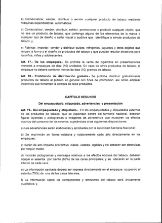 b) Comercializar, vender, distribuir o exhibir cualqu¡er producto de tabaco       mediante
máqu¡nas expendedoras automáticas:

d) Comercializar, vender, distribuir, exhibir, promocionar o producir cualqu¡er objeto, que
no sea un producto de tabaco, que contenga alguno de los elementos de la marca o
cualqu¡er tipo de diseño o señal v¡sual o auditiva que identifique o simule productos de
tabaco; y,

e) Fabricar, importar, vender y distribuir dulces, refr¡gerios, juguetes y otros objetos que
tengan la forma y el d¡seño de productos del tabaco y que puedan resultar atractivos para
los niños, niñas y adolescentes.

Art. 17.- De los empaques.- Se prohíbe la venta de cigarrillos en  presentaciones
menores a empaques de diez (10) unidades. En caso de otros productos de tabaco, el
empaque no deberá contener menos de diez (10) gramos de tabaco.

Art. 18.- Prohibición de distribución gratuita.- Se prohíbe distribuir gratuitamente
productos de tabaco al público en general con fines de promoc¡ón, así como emplear
incentivos que fomenten la compra de tales productos.



                                   CAPITULO SEGUNDO

                  Del empaquetado, etiquetado, advertencias y presentación

Art. 19.- Del empaquetado y etiquetado.- En los empaquetados y etiquetados externos
de los productos de tabaco, que se expendan dentro del territorio nacional, deberán
figurar leyendas y pictogramas o imágenes de advertencia que muestren los efectos
nocivos del consumo de los mismos, sujetándose a las siguientes disposiciones:

a) Las advertencias serán elaboradas y aprobadas por la Autoridad Santtaria Nacional;

b) Se imprimirán en forma rotator¡a y rotativamente cada año d¡rectamente en             los
empaques;

c) Serán de alto impacto preventivo, claras, visibles, legibles y no deberán ser obstruidas
por ning ún medio;

d) Incluirán pictogramas y mensajes relativos a los efectos nocivos del tabaco, deberán
ocupar el sesenta por ciento (60%) de las caras principales, y se ubicarán en la parte
inferior de cada cara;

e) La información san¡tar¡a deberá ser impresa directamente en el empaque, ocupando el
setenta (70%) de una de las caras laterales:

f) La información sobre los componentes y        emisiones del tabaco será únicamente
cualitativa; y,
 