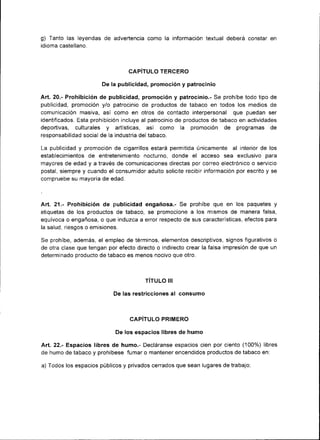 g) Tanto las leyendas de advertencia como la información textual deberá constar en
id¡oma castellano.



                                 CAPITULO TERCERO

                       De la publicidad, promoción y patrocin¡o

Art.20.- Prohibición de publicidad, promoción y patroc¡nio.- Se prohíbe todo tipo de
publicidad, promoción y/o patroc¡n¡o de productos de tabaco en todos los med¡os de
comunicación masiva, así como en otros de contacto interpersonal que puedan ser
¡dentificados. Esta prohibición incluye al patrocinio de productos de tabaco en actividades
deportrvas, culturales y artísticas, así como la promoc¡ón de programas de
responsabilidad social de la industria del tabaco.

La publicidad y promoción de cigarrillos estará permitida únicamente al interior de los
establecim¡entos de entretenimiento nocturno, donde el acceso sea exclusivo para
mayores de edad y a través de comunicaciones directas por correo electrónico o servicio
postal, siempre y cuando el consumidor adulto solicite rec¡bir ¡nformación por escrito y se
compruebe su mayoría de edad.



Art. 21.- Prohibic¡ón de publ¡cidad engañosa.- Se prohíbe que en los paquetes y
etiquetas de los productos de tabaco, se promocione a los mismos de manera falsa,
equívoca o engañosa, o que induzca a error respecto de sus características, efectos para
la salud, riesgos o emis¡ones.

Se prohíbe, además, el empleo de términos, elementos descr¡ptivos, signos figurativos o
de otra clase que tengan por efecto directo o indirecto crear la falsa impresión de que un
determinado producto de tabaco es menos noc¡vo que otro.



                                        TITULO III

                            De las restricciones   al consumo


                                  CAPITULO PRIMERO

                            De los espacios libres de humo

Art. 22.- Espac¡os l¡bres de humo.- Decláranse espacios cien por ciento ('100%) libres
de humo de tabaco y prohíbese fumar o mantener encend¡dos productos de tabaco en:

a) Todos los espac¡os públicos y privados cerrados que sean lugares de trabajo;
 