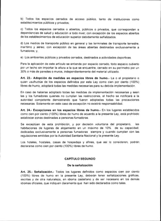 b) Todos los espacios cerrados de acceso público, tanto de             instituciones como
establecimientos públicos y privados;

c) Todos los espacios cerrados o abiertos, públicos o privados, que correspondan a
dependencias de salud y educación a todo nivel; con excepción de los espacios abiertos
de los establecim¡entos de educación super¡or deb¡damente señalizados.

d) Los medios de transporte públ¡co en general y las terminales de transporte terrestre,
marítimo y aéreo; con excepc¡ón de las áreas ab¡ertas destinadas exclusivamente a
fumadores; y,

e)   Los ambientes públicos y privados cerrados, destinados a act¡vidades deportivas.

Para la aplicación de este artículo se entiende por espacio cerrado, todo espacio cubierto
por un techo sin importar la altura a la que se encuentre, cerrado en su perímetro por un
30% o más de paredes o muros, ¡ndependientemente del material utilizado.

Art.23.- Adopc¡ón de medidas en espacios libres de humo.- La o el propietario           o
quien usufructúe de los espac¡os definidos por esta Ley como cien por ciento (100%)
libres de humo, adoptará todas las medidas necesarias para su debida implementación.

En caso de haberse adoptado todas las medidas de implementación necesarias y sean
las y los fumadores qu¡enes no cumplan las restricciones, el hecho se notif¡cará a la
autoridad competente demostrando que fueron adoptadas todas las precauciones
necesar¡as. Solamente en este caso de excepción no exist¡rá responsabilidad.

A¡t.24. Excepciones en los espacios libres de humo.- En los lugares establecidos
como c¡en por c¡ento (100%) l¡bres de humo de acuerdo a la presente Ley, está prohibido
establecer zonas destinadas a personas fumadoras.

Se exceptúan de esta prohibición, y por decisión voluntar¡a del prop¡etario, las
habitaciones de lugares de alojamiento en un máximo de 1Oo/o de su capacidad,
dedicadas exclusivamente a personas fumadoras siempre y cuando cumplan con las
regulac¡ones em¡tidas por la Autoridad Sanitaria Nacional y la presente Ley.

Los hoteles, hostales, casas de hospedaje       y   afines, que así lo consideren, podrán
declararse como c¡en por ciento (100%) Iibres de humo.



                                  CAPíTULO SEGUNDO

                                     De la señalización

Art. 25.- Señalizac¡ón.- Todos los lugares definidos como espacios cien por ciento
(100%) libres de humo en la presente Ley, deberán tener señalizaciones gráficas,
escritas y de otra naturaleza, en ¡d¡oma castellano y de ser necesar¡o en los demás
¡diomas oficiales, que indiquen claramente   que han sido declarados como tales.
 
