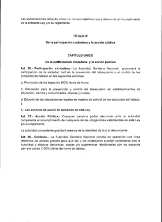 Las señalizaciones deberán incluir un número telefónico para denunciar el incumplimiento
de la presente Ley y/o su reglamento.



                                         TITULO IV

                    De la part¡c¡pación ciudadana y la acción pública



                                     CAPÍTULO ÚNICO

                    De la participación ciudadana y la acción pública

Art. 26.- Participación c¡udadana.- La Autoridad Sanitaria Nacional promoverá la
partic¡pación de la sociedad civil en la prevenc¡ón del tabaquismo y el control de los
productos del tabaco en las siguientes acciones:

a) Promoción de los espacios 100% libres de humo;

b) Educación para la prevención y control del tabaquismo en           establecimientos de
educación, barrios y comun¡dades urbanas y rurales;

c) Difusión de las disposiciones legales en materia de control de los productos del tabaco;
v,

d)   Las acciones de auxil¡o de apl¡cación de esta Ley.

Arf. 27.- Acción Pública.- Cualqu¡er persona podrá denunciar ante la          autoridad
competente el incumplimiento de cualquiera de las obligaciones establecidas en esta Ley
y/o su reglamento.

La autor¡dad competente guardará reserva de la identidad de la o el denunciante.

Art. 28.- Contacto,- La Autoridad Sanitaria Nacional pondrá en operación una línea
telefón¡ca de acceso gratuito para que las y los ciudadanos puedan contactarse con la
Autoridad y efectuar denuncias, quejas y/o sugerenc¡as relacionadas con los espacios
cien por ciento (100%) libres de humo de tabaco.
 