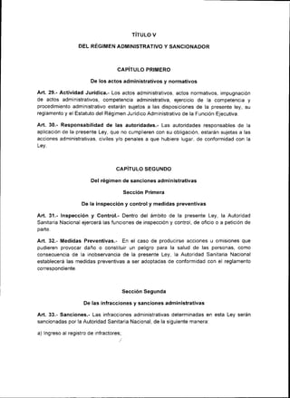 TíTULO V

                  DEL RÉGIMEN ADMINISTRATIVO Y SANCIONADOR



                                    CAPiTULO PRIMERO

                        De los actos adm¡nistrativos y normativos

Art. 29.- Actividad Jurídica.- Los actos ad ministrativos, actos normativos, impugnación
de actos adminrstrativos, competencia administrativa, ejercicio de la competencia y
proced¡m¡ento administrativo estarán sujetos a las disposiciones de la presente ley, su
reglamento y el Estatuto del Régimen Jurídico Administrativo de la Función Ejecutiva.

Art.30.- Responsab¡l¡dad de las autoridades.- Las autoridades responsables de             la
apl¡cación de la presente Ley, que no cumplieren con su obl¡gación, estarán sujetas a las
acciones ad ministrat¡vas, civiles y/o penales a que hubiere lugar, de conformidad con la
Ley.



                                    CAPITULO SEGUNDO

                        Del rég¡men de sanciones administrativas

                                         Sección Pr¡mera

                    De la inspección y control y medidas preventivas

Art. 31.- Inspección y Control.- Dentro del ámbito de la presente Ley, la Autoridad
Sanitaria Nacional ejercerá las funciones de inspección y control, de oficio o a petición de
pa rte.


Art.32.- Medidas Preventivas,- En el caso de producirse acc¡ones u om¡s¡ones que
pud¡eren provocar daño o constitu¡r un pel¡gro para la salud de las personas, como
consecuencia de la inobservancia de la presente Ley, la Autoridad Sanitaria Nacional
establecerá las medidas preventivas a ser adoptadas de conformidad con el reglamento
            iénfa
^^rrocnñn.l



                                         Sección Segunda

                     De las infracciones y sanciones administrativas

Art.33.- Sanciones.- Las ¡nfracciones admrnistrativas determinadas en esta Ley serán
sancionadas por la Autoridad Sanitaria Nacional, de la siguiente manera:

a) lngreso al registro de infractores;
 
