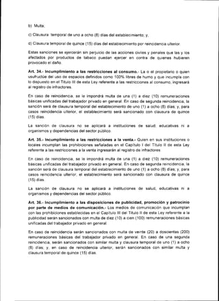 b)   lvlulta;

c) Clausura temporal de uno a ocho (8) días del establecimiento; y,

d) Clausura temporal de quince (15) días del establecimiento por reincidencia ulterior.

Estas sanciones se ejercerán s¡n perjuicio de las acciones civ¡les y penales que las y los
afectados por productos de tabaco puedan ejercer en contra de quienes hubieren
provocado el daño.

Art,34.- Incumplimiento a las restricciones al consumo.- La o el propietario o quien
usufructúe del uso de espacios definidos como 1007o libres de humo y que incumpla con
lo dispuesto en el Título lll de esta Ley referente a las restr¡cciones al consumo, ingresará
al registro de infractores.

En caso de reincidencia, se le impondrá multa de una (1) a diez (10) remuneTaciones
básicas unificadas del trabajador privado en general. En caso de segunda re¡nc¡denc¡a, la
sanción será de clausura temporal del establec¡m¡ento de uno (1) a ocho (8) días; y, para
casos reincidencia ulterior, el establecimiento será sancionado con clausura de quince
(15) días.

La sanción de clausura no se aplicará a ¡nst¡tuciones de salud, educat¡vas n¡               a
organismos y dependencias del sector público.

Art. 35.- Incumplimiento a las restricciones a la venta.- Quien en sus instituciones o
locales ¡ncumplan las proh¡biciones señaladas en el Capítulo I del Título ll de esta Lev
referente a las restricciones a la venta ingresarán al registro de infractores

En caso de re¡ncidenc¡a, se le impondrá multa de una (1) a diez (10) remunerac¡ones
básicas un¡flcadas del trabajador privado en general. En caso de segunda reincidencia, Ia
sanción será de clausura temporal del establecimiento de uno (1)a ocho (8) días; y, para
casos reincidencia ulterior, el establecimiento será sancionado con clausura de qu¡nce
(15) días.

La sanción de clausura no se apl¡cará a ¡nstituciones de salud, educat¡vas ni               a
organismos y dependenc¡as del sector públ¡co.

Art.36.- Incumplimiento a las disposiciones de publicidad, promoción y patrocin¡o
por parte de medios de comun¡cación.- Los medios de comunicación que incumplan
con las prohibiciones establecidas en el Capítulo lll del Título ll de esta Ley referente a la
publicidad serán sancionados con multa de diez (10) a cien (100) remuneraciones básicas
unificadas del trabajador privado en general.

En caso de reincidencia serán sancionados con multa de veinte (20) a doscientas (200)
remuneraciones básicas del trabajador privado en general. En caso de una segunda
reincidencia, serán sanc¡onados con s¡milar multa y clausura temporal de uno (1) a ocho
(8) días; y, en caso de reincidencia ulterior, serán sancionados con similar multa y
clausura temporal de quince (15) días.
 