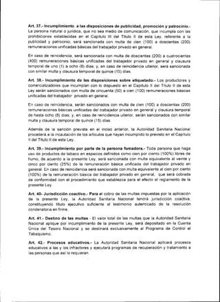 Art. 37.- Incumplimiento a las disposiciones de publicidad, promoción y patrocinio.-
La persona natural o juríd¡ca, que no sea med¡o de comunicac¡ón, que incumpla con las
prohibiciones establecidas en el Capítulo lll del Título ll de esta Ley, referente a la
publicidad y patrocinio, será sancionada con multa de cien (100) a dosc¡entas (200)
remuneraciones unificadas básicas del trabajador pr¡vado en general.

En caso de reincidencia, será sanc¡onada con multa de doscientas (200) a cuatroc¡entas
(400) remuneraciones básicas un¡ficadas del fabajador privado en general y clausura
temporal de uno (1) a ocho (8) días; y, en caso de reincidencia ulterior, será sanc¡onada
con similar multa y clausura temporal de quince (15) días.

Art.38.- Incumplimiento de las disposiciones sobre etiquetado.- Los productores y
comercializadores que incumplan con lo d¡spuesto en el Capítulo ll del Título ll de esta
Ley serán sancionados con multa de c¡ncuenta (50) a cien (100) remuneraciones bás¡cas
unificadas del trabajador privado en general.

En caso de reincidencia, serán sancionados con multa de cien (100) a doscientas (200)
remuneraciones básicas unificadas del trabajador privado en general y clausura temporal
de hasta ocho (8) días; y, en caso de reincidenc¡a ulter¡or, serán sancionados con similar
multa y clausura temporal de quince (15) días.

Además de la sanc¡ón prevista en el inciso anterior, la Autoridad Sanitaria Nacional
procederá a Ia rncautación de los artículos que hayan ¡ncumplido lo previsto en el Capítulo
lldel Título llde esta Ley.

Art.39.- Incumplimiento por parte de la persona fumadora.- Toda persona que haga
uso de productos de tabaco en espacios defin¡dos como cien por ciento (100%) l¡bres de
humo, de acuerdo a la presente Ley, será sancionada con multa equivalente al veinte y
cinco por ciento (25%) de la remuneración básica unificada del trabajador pr¡vado en
general. En caso de re¡ncidencia será sancionada con multa equivalente al cien por ciento
(100%) de la remuneración básica del trabajador privado en general, que será cobrada
de conformidad con el procedimiento que establezca para el efecto el reglamento de la
presente Ley.

Art.40- Jurisdicción coactivo.- Para el cobro de las multas ¡mpuestas por la aplicación
de la presente Ley, la Autoridad Sanitaria Nacional tendrá junsdicción coactiva,
constituyendo título ejecutivo suficiente el testimonio autenticado de la resolución
condenatoria en firme.

Art. 41.- Dest¡no de las multas.- El valor total de las multas que la Autoridad Sanitaria
Nacional aplique por incumplimiento de la presente Ley, será depositado en la Cuenta
Unica del Tesoro Nacional y se destinará exclusivamente al Programa de Control el
Tabaquismo.

Art. 42.- Procesos educativos,- La Autoridad San¡taria Nacional aplicará procesos
educativos a las y los infractores y ejecutará programas de recuperación y tratamiento a
las personas que así lo requieran.
 