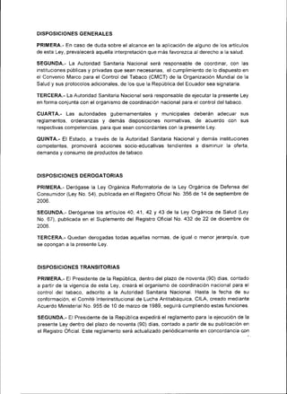 DISPOSICIONES GENERALES

PRIMERA.- En caso de duda sobre el alcance en la aplicac¡ón de alguno de los artículos
de esta Ley, prevalecerá aquella interpretación que más favorezca al derecho a la salud.

SEGUNDA.- La Autor¡dad Sanitaria Nacional será responsable de coordinar, con las
¡nstituciones públicas y privadas que sean necesarias, el cumplimiento de lo dispuesto en
el Convenio Marco para el Control del Tabaco (CMCT) de la Organización Mundial de la
Salud y sus protocolos adic¡onales, de los que la Repúbl¡ca del Ecuador sea signataria.

TERCERA.- La Autoridad Sanitaria Nacional será responsable de ejecutar la presente Ley
en forma conjunta con el organismo de coordinación nacional para el control del tabaco.

CUARTA.- Las autor¡dades gubernamentales y mun¡cipales deberán adecuar sus
reglamentos, ordenanzas y demás d¡sposiciones normativas, de acuerdo con sus
respectivas competencias, para que sean concordantes con la presente Ley.

QUINTA.- El Estado, a través de la Autoridad San¡tar¡a Nacional y demás instituciones
competentes, promoverá acciones socio-ed ucativas tendientes a disminuir la oferta,
demanda y consumo de productos de tabaco.



DISPOSICIONES DEROGATORIAS

PRIMERA.- Derógase la Ley Orgánica Reformatoria de la Ley Orgántca de Defensa del
Consumidor (Ley No. 54), publicada en el Registro Oficial No. 356 de 14 de septiembre de
2006.

SEGUNDA.- Deróganse los artículos 40, 41, 42 y 43 de la Ley Orgán¡ca de Salud (Ley
No. 67), publicada en el Suplemento del Registro Oficial No. 432 de 22 de diciembre de
2006.

TERCERA.- Quedan derogadas todas aquellas normas, de igual o menor jerarquia, que
se opongan a la presente Ley.



DISPOSICIONES TRANSITORIAS

PRIMERA.- El Presidente de la República, dentro del plazo de noventa (90) días, contado
a partir de Ia vigencia de esta Ley, creará el organismo de coordinación nacional para el
control del tabaco, adscrito a la Autoridad San¡tar¡a Nacional. Hasta la fecha de su
conformación, el Comité lnterinstitucional de Lucha Antitabáquica, CILA, creado mediante
Acuerdo Ministerial No. 955 de 10 de mazo de 1989, seguirá cumpliendo estas funciones.

SEGUNDA.- El Presidente de la República expedirá el reglamento para la ejecución de la
presente Ley dentro del plazo de noventa (90) días, contado a partir de su publicación en
el Reg¡stro Oficial. Este reglamento será actualizado periódicamente en concordancia co¡
 