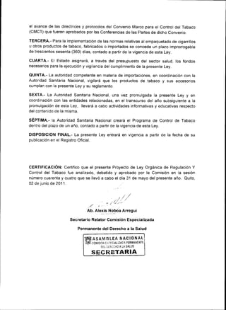 el avance de las directrices y protocolos del convenio Marco para el control del rabaco
(CMCT) que fueren aprobados por las Conferencias de las partes de dicho Convenio.

TERcERA.- Para la implementación de las normas relativas al empaquetado de cigarrillos
u otros productos de tabaco, fabricados o importados se concede un plazo improrrogable
de trescientos sesenta (360) días, contado a partir de la vigencia de esta Ley.

CUARTA.- El Estado asignará, a través del presupuesto del sector salud, los fondos
necesar¡os para la ejecuc¡ón y vigilancia del cumplimiento de la presente Ley.

QUINTA.- La autoridad competente en materia de importaciones, en coordinación con ta
Autoridad Sanitaria Nacional, vigilará que los productos de tabaco y sus accesorios
cumplan con la presente Ley y su reglamento.

SEXTA.- La Autor¡dad Sanitaria Nacional, una vez promulgada la presente Ley y en
coordrnación con las entidades relacionadas, en el transcurso del año subsiguiente a la
promulgación de esta Ley, llevará a cabo actividades informat¡vas y educativas respecto
del contenido de la m¡sma.

SÉPTIMA.- la Autoridad San¡taria Nacional creará el Programa de Control de Tabaco
dentro del plazo de un año, contado a partir de la vigencia de esta Ley.

DISPOSICION FINAL.- La presente Ley entrará en vigencia a partir de la fecha de su
publicación en el Registro Oficial.




CERTIFICACION: Certifico que el presente Proyecto de Ley Orgánica de Regulac¡ón Y
Control del Tabaco fue analizado, debatido y aprobado por la Comisión en la sesión
número cuarenta y cuatro que se llevó a cabo el día 31 de mayo del presente año. Quito,
02 de junio de 2011.



                                                        ,.,/t
                                                                /.
                                         .         + / /i'/ /
                                  .."4
                                 Ab. Alexis Noboa Arregu¡

                      Secretario Relator Comisión Especializada

                             Permanente del Derecho a la Salud

                                i#*ASAElBLEA NACIONAL
                                iiúJ co¡,rrsrirq a.=rarALlz¡f   ,r PERMANENTT-

                                             DEL   'J¡R"HO   A LA SALUD


                                    SFCTTETAR¡A
 
