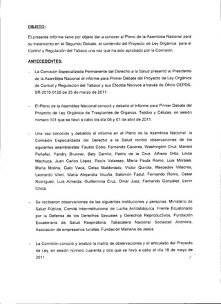 OBJETO:

El presente Informe tiene por objeto dar a conocer al Pleno de la Asamblea Nacional para
su tratamiento en el Segundo Debate, el contenido del Proyecto de Ley Orgánica para el
Control y Regulación del Tabaco una vez que ha s¡do aprobado por la Comisión.

ANTECEDENTES:

-   La Comis¡ón Especializada Permanente del Derecho a la Salud presentó al Presidente
    de la Asamblea Nacional el informe para Primer Debate del Proyecto de Ley Orgánica
    de Control y Regulación del Tabaco y sus Efectos Nocivos a través de Oficio CEPDS-
    SR-2010-01 26 de 25 de marzo de 2011   .




-   El Pleno de la Asamblea Nacional conoció y debatió el Informe para Primer Debate del
    Proyecto de Ley Orgánica de Trasplantes de Organos, Tejidos y Células. en sesión
    número 101 que se llevó a cabo los día 06 y 07 de abril de2011.


    Una vez conocido y debatido el informe en el Pleno de la Asamblea Nacional, la
    Comisión Esoecializada del Derecho a la Salud recibió observaciones de los
    siguientes asambleístas: Fausto Cobo, Fernando Cáceres, Washington Cruz, Mar¡sol
    Peñafiel, Yandry Brunner, Bety Carrillo, Pedro de la Cruz, Alfredo Ortiz, Linda
    Machuca, Juan Carlos López, Rocío Valarezo, María Paula Romo, Lu¡s Morales,
    María Molina, Galo Vaca, Celso Maldonado, Víctor Quirola, Mercedes Villacrés,
    Leonardo Viteri, María Alejandra Vicuña, Salomón Fadul, Fernando Romo, Cesar
    Rodríguez, Luis Almeida, Guillermina Cruz, Omar Juez, Fernando González, Lenin
    Chica.


    Se recib¡eron observaciones de las siguientes instituciones y personas: Ministerio de
    Salud Pública, Comité Interinstitucional de Lucha Antitabáquica, Frente Ecuator¡ano
    por la Defensa de los Derechos Sexuales y Derechos Reproductivos, Fundac¡ón
    Ecuatoriana de Salud Respirator¡a, Tabacalera Nacional Sociedad Anónima,
    Asociación de empresarios turistas, Fundación Mariana de JesÚs.


    La Comisión conoció y analizó la matriz de observaciones y el articulado del Proyecto
    de Ley, en sesión número cuarenta y dos que se llevó a cabo el día 18 de mayo de
    2011.                                                                              /
 