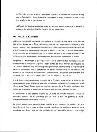 La comisión conoc¡ó, analizó y aprobó el informe y articulado del proyecto de Ley
    para la Regulación y control de Tabaco en sesión número cuarenra v cuatro oue se
   llevó a cabo el día 31 de mayo de 2Oj1   .




   La Unidad de Técnica Legislativa brindó su apoyo y asesoramiento en la revisión y
   redacción del art¡culado final del Proyecto de Ley presentado.



ANALISIS Y RAZONAMIENTO:

La primera modificación sustancial que contiene el Proyecto de Ley respecto del informe
para primer debate es el Título del mismo, pues se han supr¡mido las palabras,,y sus
efectos nocivos", esto pues la Comtsión acogió la observación del asambleísta pedro de
la Cruz en cuanto al uso ancestral que t¡ene el tabaco, por lo cual, no se puede considerar
como productor de efectos nocivos. En el mismo sentido se acogió la observación de
exclu¡r del ámbito de aplicación de la Ley el uso ancestral que puede tener el tabaco.

Acogiendo Ia observación    y   preocupac¡ón de varios asambleístas manifestada en el
primer debate se incluyó un Capítulo Tercero dentro del Título Primero del Proyecto de
Ley, el cual, se refiere a la educac¡ón para la prevención, estableciendo la obligatoriedad
de incluir conten¡dos para la prevención del tabaco en los currículos educat¡vos y           la
realización de campañas de información, comun¡cac¡ón y educación para prevenir a             la
población y en part¡cular a la niñez y a la juventud del consumo del tabaco.

Uno de los principales puntos de discusión de la Comisión se centró en la definición de
espacio cerrado, pues existía una aparente ambigüedad en la definición presentada en el
Informe para Primer Debate luego de que los miembros de la Comisión plantearon sus
posiciones al respecto se estableció la siguiente definición para espacio cerrado:

"Se considerará a todo espacio cubierto por un techo s¡n importar la altura a la que se
encuentre, cerrado    en su perimetro     por   un   30%     más de paredes          o   muros
independientemente del material utilizado.".

                                  en cuanto a los espacios declarados c¡en por
Así mismo, se incluyeron excepciones
c¡ento libres de humo pues se determinó la posibilidad de establecer espacios para
fumadores en áreas abiertas de instituciones de educación superior que esté¡
 