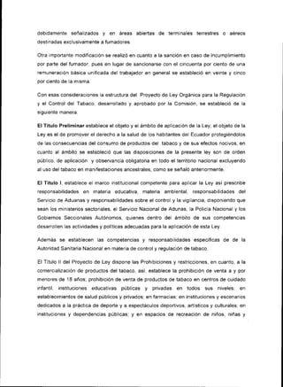 debidamente señalizados      y en áreas abiertas de terminales terrestres o           aéreos
destinadas exclusivamente a fumadores.

Otra importante modiflcación se realizó en cuanto a la sanción en caso de incumplimiento
por parte del fumador, pues en lugar de sancionarse con el cincuenta por ciento de una
remuneración básica unificada del trabajador en general se estableció en veinte y cinco
por ciento de la misma.

Con esas cons¡deraciones la estructuradel Proyecto de Ley Orgánica para la Regulación
y el Control del Tabaco, desarrollado y aprobado por la Comisión, se estableció de la
sigu¡ente manera:

El Título Preliminar establece el objeto y el ámbito de aplicación de la Ley; el objeto de la
Ley es el de promover el derecho a la salud de los habitantes del Ecuador protegiéndolos
de las consecuenc¡as del consumo de productos del tabaco y de sus efectos nocivos, en
cuanto al ámbito se estableció que las disposiciones de la presente ley son de orden
público, de aplicación y observancia obligatoria en todo el territorio nacional excluyendo
al uso del tabaco en manifestaciones ancestrales, como se señaló anteriormente.

El Título l, establece el marco institucional competente para aplicar la Ley así prescr¡be
responsabilidades    en materia educativa, materia ambiental,        responsabilidades del
Servicio de Aduanas y responsabilidades sobre el control y la vigilancia, disponiendo que
sean los minister¡os sectoriales, el Servicio Nac¡onal de Adunas, la Policía Nacional y los
Gobiernos Seccionales Autónomos, quienes dentro del ámbito de sus competencias
desarrollen las actividades y políticas adecuadas para la aplicación de esta Ley.

Además se establecen las competencias          y   responsabilidades específicas    de de   la
Autoridad Sanitaria Nac¡onal en materia de control y regulación de tabaco.

El Título ll del Proyecto de Ley dispone las Prohibiciones y restricciones, en cuanto, a la
comercialización de productos del tabaco, así, establece la prohibición de venta a y por
menoTes de 18 años; prohibición de venta de productos de tabaco en centros de cu¡dado
infantil; instituciones educativas públicas     y   privadas   en todos sus niveles; en
establecim¡entos de salud públicos y privados; en farmacias; en instituciones y escenarios
dedicados a la práctica de deporte y a espectáculos deportivos, artísticos y culturales; en
instituciones   y dependencias públicas; y en espacios de recreación de n¡ños, niñas        y
 