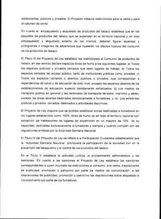 adolescentes, públicos y privados. El Proyecto instaura restricciones para la venta y para
el volumen de venta.

En cuanto   al   empaquetado y etiquetado de productos del tabaco establece que en ¡os
paquetes de productos del tabaco que se expendan en el territorio nacional y en todo
empaquetado      y   et¡quetado externo   de los mismos,        deberán figurar leyendas       y
pictogramas o imágenes de advertencia que muestren los efectos nocivos del consumo
de los productos del tabaco

El Título lll del Proyecto de Ley establece las restricc¡ones al Consumo de productos de
tabaco; en ese sentido declara espacios libres de humo a los siguientes lugares: a) Todos
los espacios públicos   y   privados cerrados que sean lugares de trabajo; b) Todos los
espac¡os cerrados de acceso público, tanto de instituciones públicas como privadas; c)
Todos los espacios cerrados       o   abiertos, públ¡cos   o   privados, que correspondan a
dependencias de salud y de educación de todo nivel; excepto los espacios abiertos de Ios
establecimientos de educación super¡or debidamente señalizados;           d) Los medios       de
transporte público en general y las terminales de transporte terrestre, marítimo y aéreo;
excepto las áreas abiertas destinadas exclusivamente a fumadores; y,       e)   Los ambientes
públicos y privados, cerrados, dest¡nados a act¡vidades deportivas.

El Proyecto de Ley dispone que se prohíbe establecer zonas destinadas a fumadores en
los lugares establecidos como 100% l¡bres de humo de en todo el terr¡torio nacional con
excepción las hab¡tac¡ones de lugares de alojamiento en un máximo de             10% de       su
capacidad, dedicadas exclus¡vamente a fumadores y siempre y cuando cumplan con las
regulaciones emitidas por la Autoridad Sanitaria Nac¡onal.

El Título lV del Proyecto de Ley se refiere a la Participac¡ón Ciudadana estableciendo que
la   Autoridad Sanitar¡a Nacional promoverá la partic¡pación de la sociedad civil en la
prevenc¡ón del tabaquismo y el control de los productos del tabaco.

En el Titulo V establece la actividad jurídica, el procedimiento adm¡nistrativo y las
sanc¡ones. En cuanto a las sanciones el Proyecto de Ley establece las sanciones
correspondientes a quien incumpla las restricciones al consumo, a la venta, disposiciones
de publicidad, promoc¡ón y patrocinio por parte de medios de comunicación, a              las
disposiciones de publ¡cidad, promoción y patrocin¡o las disposiciones sobre et¡quetado e
incumplimiento por parte de los   fumadores.                                              ,
 