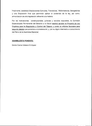 F¡nalmente, establece Disposiciones Comunes, Transitorias, Reformator¡as, Derogatorias
y   una Disposición f¡nal que permitirán aplicar el contenido de la ley, así    como,
armonización de otra legislacrón referente a la materia.

Por las motivaciones constitucionales, jurídicas y sociales expuestas, la Com¡s¡ón
Espec¡al¡zada Permanente del Derecho a la Salud resolvió aprobar el Provecto de Lev
Orgánica oara la Requlación v Control del Tabaco, v emitir el ¡nforme favorable para
sequndo debate que ponemos a cons¡deración; y, por su digno rntermedio a conocimiento
del Pleno de la Asamblea Nac¡onal.




ASAMBLEÍSTA PONENTE:

Doctor Carlos Velasco Enríouez
 