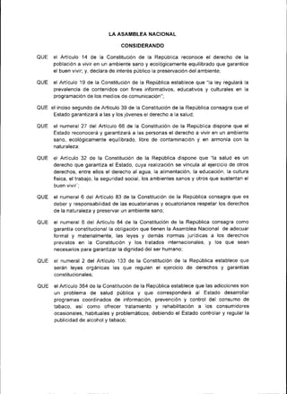 LA ASAMBLEA NACIONAL

                                   CONSIDERANDO

QUE el Artículo 14 de la Constituc¡ón de la República reconoce el derecho de             la
      población a vivir en un ambiente sano y ecológicamente equilibrado que garantice
      el buen viv¡r; y, declara de interés público la preservación del ambiente;

QUE el Artículo 19 de la Const¡tuc¡ón de la República establece que "la ley regulará la
    prevalencia de contenidos con fines informativos, educativos y culturales en la
      programac¡ón de los medios de comunicación";

QUF el inciso segundo de Artículo 39 de la Constitución de la República consagra que     el
      Estado garantizará a las y los jóvenes el derecho a la salud;

QUE el numeral 27 del Artículo 66 de la Constitución de la República dispone que el
      Estado reconocerá y garantizará a las personas el derecho a vivir en un ambiente
      sano, ecológicamente equilibrado, libre de contam¡nación y en armonía con la
      naturaleza;

QUE el Artículo 32 de la Constitución de la República dispone que "la salud es          un
      derecho que garantiza el Estado, cuya realización se vincula al ejercicio de otros
      derechos, entre ellos el derecho al agua, la alimentación, la educación, la cultura
      física, el trabajo, la seguridad social, los ambientes sanos y otros que sustentan el
      buen vivir';

QUE el numeral 6 del Artículo 83 de la Constitución de la República consagra que es
      deber y responsabilidad de las ecuatorianas y ecuator¡anos respetar los derechos
      de la naturaleza y preservar un ambiente sano,

QUE el numeral 6 del Artículo 84 de la Constitución de la Repúbl¡ca consagra     como
      garantía constitucional la obligación que t¡enen la Asamblea Nac¡onal de adecuar
      formal y materialmente, las leyes y demás normas jurídicas a los derechos
      previstos en la Const¡tución y los tratados internacionales, y los que sean
      necesarios para garantizar la dignidad del ser humano;

QUE el numeral 2 del Artículo 133 de la Constitución de la Repúbl¡ca establece que
    serán leyes orgánicas las que regulen el ejercicio de derechos y garantias
       constitucionales;

QUE    el Artículo 364 de la Constituc¡ón de la República establece que las adicciones son
                                          y
       un problema de salud pública que corresponderá                 al
                                                                       Estado desarrollar
       programas coordinados de ¡nformación, prevención y control del consumo de
       tabaco, así como ofrecer tratam¡ento       y   rehabilitación  a los consumidores
       ocasionales, hab¡tuales  y problemáticos; debiendo el Estado controlar y regular la
       publicidad de alcohol y tabaco;
 